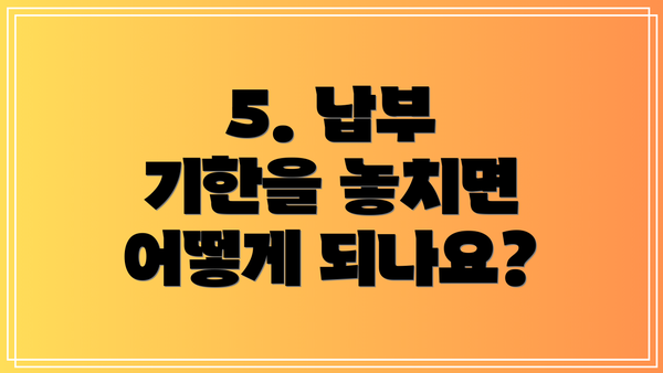 5. 납부 기한을 놓치면 어떻게 되나요?